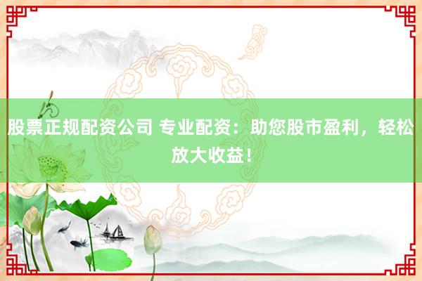 股票正规配资公司 专业配资：助您股市盈利，轻松放大收益！