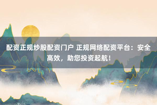 配资正规炒股配资门户 正规网络配资平台：安全高效，助您投资起航！