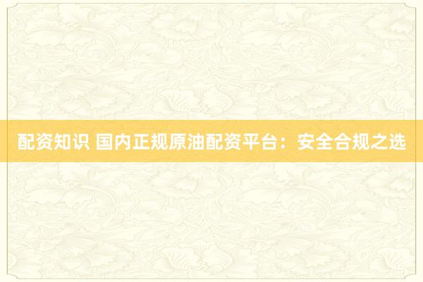 配资知识 国内正规原油配资平台：安全合规之选