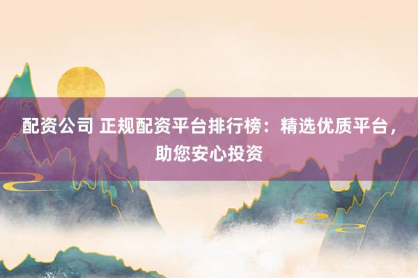 配资公司 正规配资平台排行榜：精选优质平台，助您安心投资