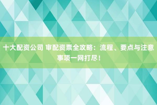 十大配资公司 审配资票全攻略：流程、要点与注意事项一网打尽！