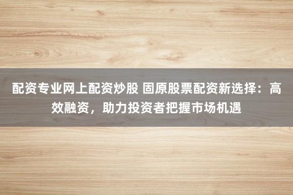 配资专业网上配资炒股 固原股票配资新选择：高效融资，助力投资者把握市场机遇