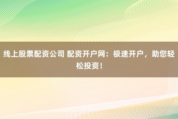 线上股票配资公司 配资开户网：极速开户，助您轻松投资！