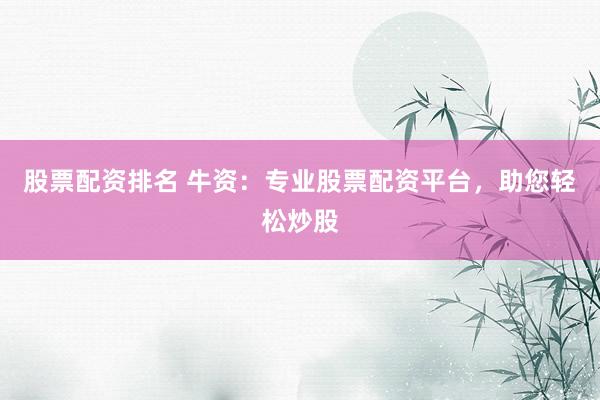 股票配资排名 牛资：专业股票配资平台，助您轻松炒股