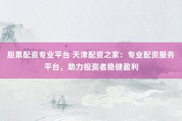 股票配资专业平台 天津配资之家：专业配资服务平台，助力投资者稳健盈利