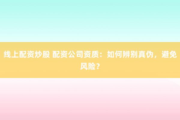 线上配资炒股 配资公司资质：如何辨别真伪，避免风险？