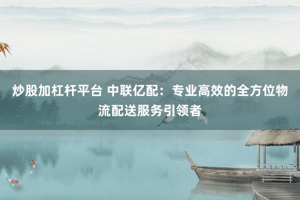 炒股加杠杆平台 中联亿配：专业高效的全方位物流配送服务引领者