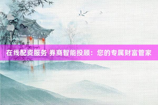 在线配资服务 券商智能投顾：您的专属财富管家
