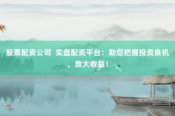 股票配资公司  实盘配资平台：助您把握投资良机，放大收益！