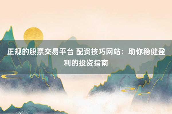 正规的股票交易平台 配资技巧网站：助你稳健盈利的投资指南