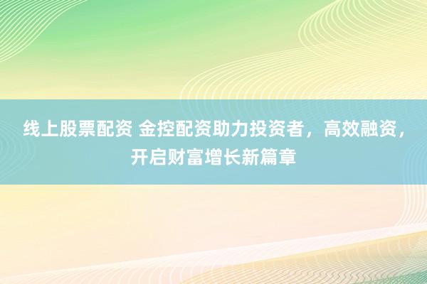 线上股票配资 金控配资助力投资者，高效融资，开启财富增长新篇章